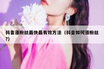 抖音涨粉丝最快最有效方法（抖音如何涨粉丝?）