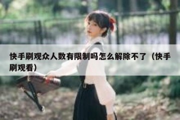 快手刷观众人数有限制吗怎么解除不了（快手刷观看）