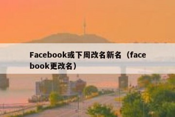Facebook或下周改名新名（facebook更改名）