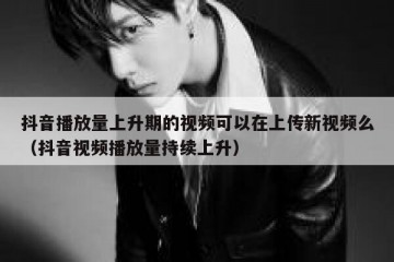 抖音播放量上升期的视频可以在上传新视频么（抖音视频播放量持续上升）