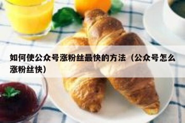 如何使公众号涨粉丝最快的方法（公众号怎么涨粉丝快）
