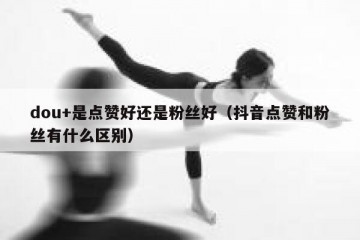 dou+是点赞好还是粉丝好（抖音点赞和粉丝有什么区别）
