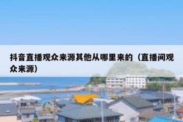 抖音直播观众来源其他从哪里来的（直播间观众来源）