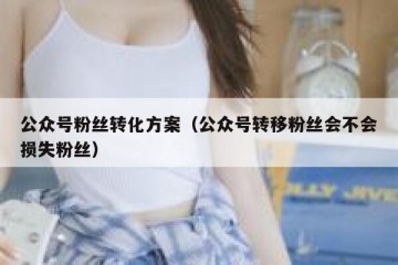 公众号粉丝转化方案（公众号转移粉丝会不会损失粉丝）