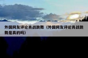 外国网友评论肖战跳舞（外国网友评论肖战跳舞是真的吗）
