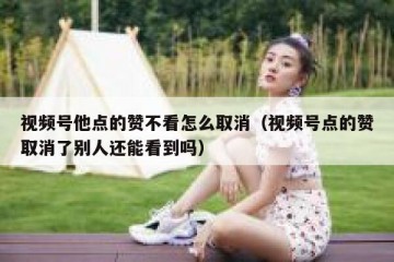 视频号他点的赞不看怎么取消（视频号点的赞取消了别人还能看到吗）