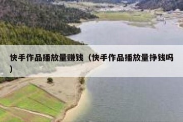 快手作品播放量赚钱（快手作品播放量挣钱吗）