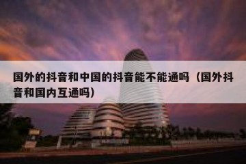 国外的抖音和中国的抖音能不能通吗（国外抖音和国内互通吗）