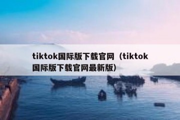 tiktok国际版下载官网（tiktok国际版下载官网最新版）