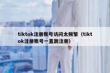 tiktok注册账号访问太频繁（tiktok注册账号一直跳注册）