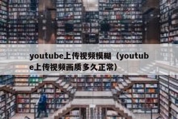 youtube上传视频模糊（youtube上传视频画质多久正常）