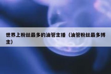 世界上粉丝最多的油管主播（油管粉丝最多博主）
