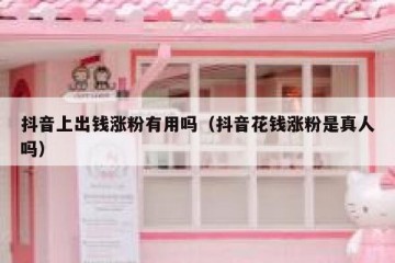 抖音上出钱涨粉有用吗（抖音花钱涨粉是真人吗）