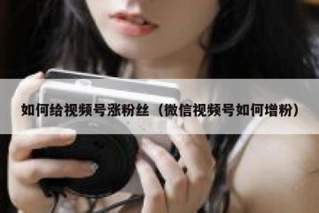 如何给视频号涨粉丝（微信视频号如何增粉）