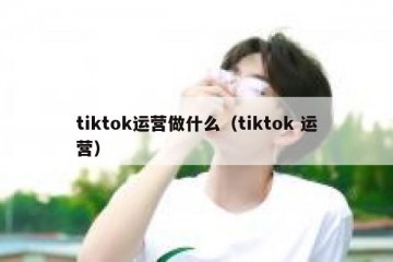 tiktok运营做什么（tiktok 运营）