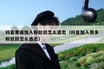 抖音里面加入粉丝团怎么退出（抖音加入很多粉丝团怎么退出）