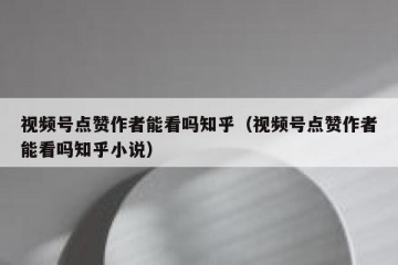 视频号点赞作者能看吗知乎（视频号点赞作者能看吗知乎小说）
