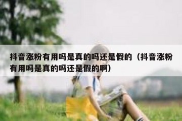抖音涨粉有用吗是真的吗还是假的（抖音涨粉有用吗是真的吗还是假的啊）