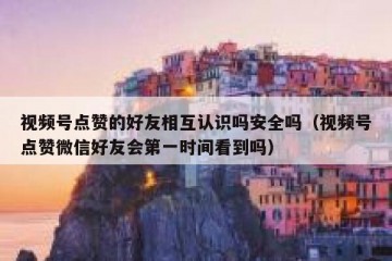 视频号点赞的好友相互认识吗安全吗（视频号点赞微信好友会第一时间看到吗）