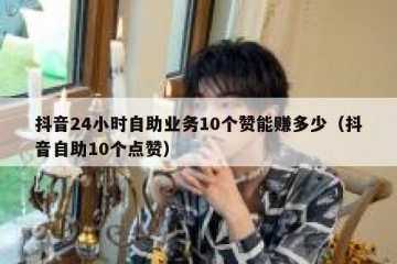 抖音24小时自助业务10个赞能赚多少（抖音自助10个点赞）