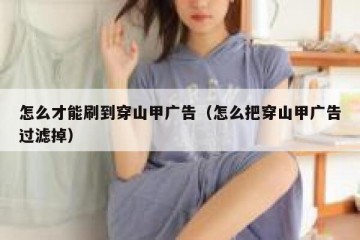 怎么才能刷到穿山甲广告（怎么把穿山甲广告过滤掉）