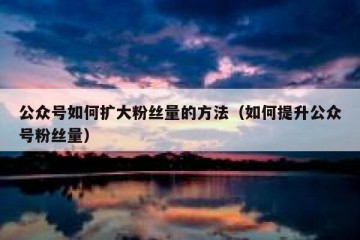 公众号如何扩大粉丝量的方法（如何提升公众号粉丝量）