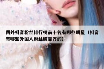 国外抖音粉丝排行榜前十名有哪些明星（抖音有哪些外国人粉丝破百万的）