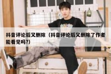 抖音评论后又删除（抖音评论后又删除了作者能看见吗?）