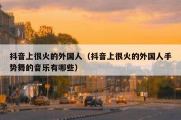 抖音上很火的外国人（抖音上很火的外国人手势舞的音乐有哪些）