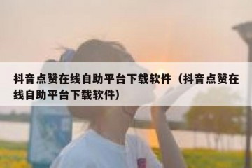抖音点赞在线自助平台下载软件（抖音点赞在线自助平台下载软件）