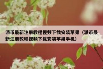 派币最新注册教程视频下载安装苹果（派币最新注册教程视频下载安装苹果手机）