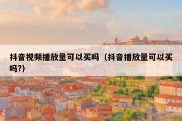 抖音视频播放量可以买吗（抖音播放量可以买吗?）