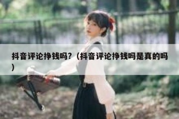抖音评论挣钱吗?（抖音评论挣钱吗是真的吗）