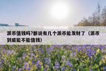 派币值钱吗?都说有几个派币能发财了（派币到底能不能值钱）