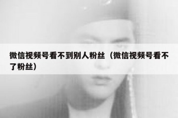 微信视频号看不到别人粉丝（微信视频号看不了粉丝）