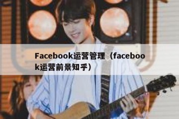 Facebook运营管理（facebook运营前景知乎）