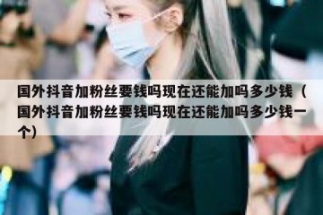 国外抖音加粉丝要钱吗现在还能加吗多少钱（国外抖音加粉丝要钱吗现在还能加吗多少钱一个）