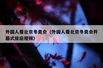 外国人看北京冬奥会（外国人看北京冬奥会开幕式反应视频）