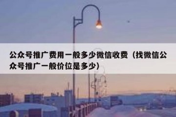 公众号推广费用一般多少微信收费（找微信公众号推广一般价位是多少）