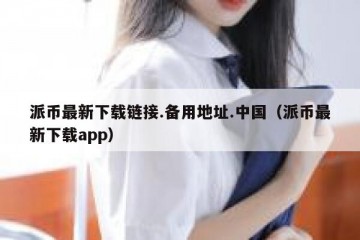 派币最新下载链接.备用地址.中国（派币最新下载app）