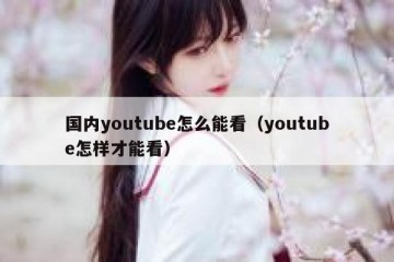 国内youtube怎么能看（youtube怎样才能看）