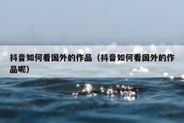 抖音如何看国外的作品（抖音如何看国外的作品呢）