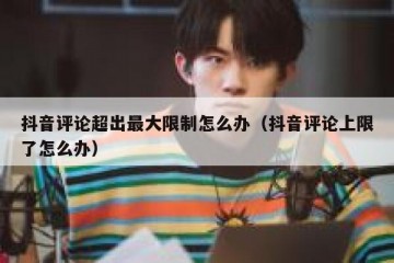 抖音评论超出最大限制怎么办（抖音评论上限了怎么办）