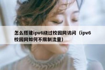 怎么搭建ipv6绕过校园网访问（ipv6校园网如何不限制流量）