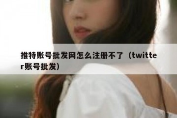 推特账号批发网怎么注册不了（twitter账号批发）
