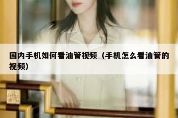 国内手机如何看油管视频（手机怎么看油管的视频）