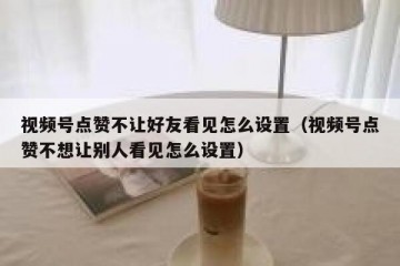 视频号点赞不让好友看见怎么设置（视频号点赞不想让别人看见怎么设置）
