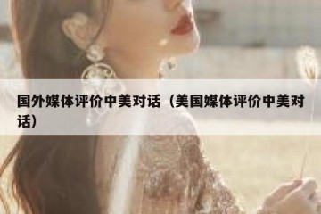 国外媒体评价中美对话（美国媒体评价中美对话）