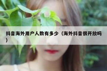 抖音海外用户人数有多少（海外抖音很开放吗）
