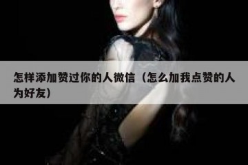 怎样添加赞过你的人微信（怎么加我点赞的人为好友）